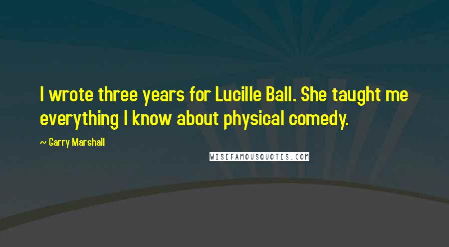 Garry Marshall Quotes: I wrote three years for Lucille Ball. She taught me everything I know about physical comedy.