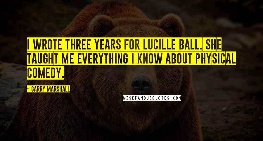 Garry Marshall Quotes: I wrote three years for Lucille Ball. She taught me everything I know about physical comedy.
