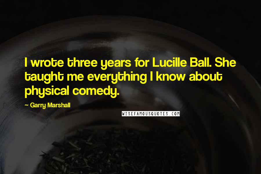 Garry Marshall Quotes: I wrote three years for Lucille Ball. She taught me everything I know about physical comedy.
