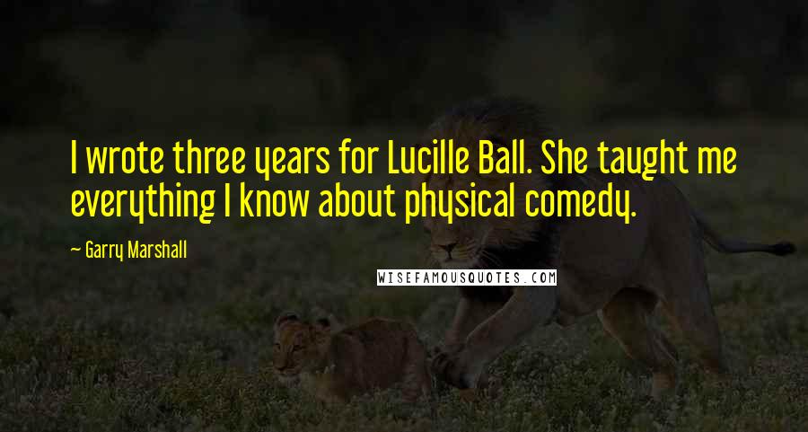 Garry Marshall Quotes: I wrote three years for Lucille Ball. She taught me everything I know about physical comedy.