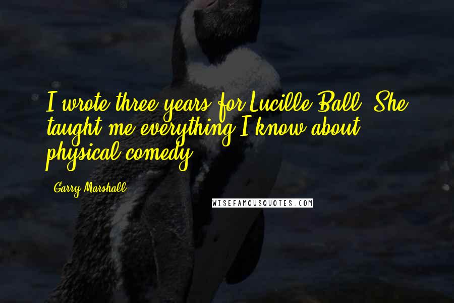 Garry Marshall Quotes: I wrote three years for Lucille Ball. She taught me everything I know about physical comedy.