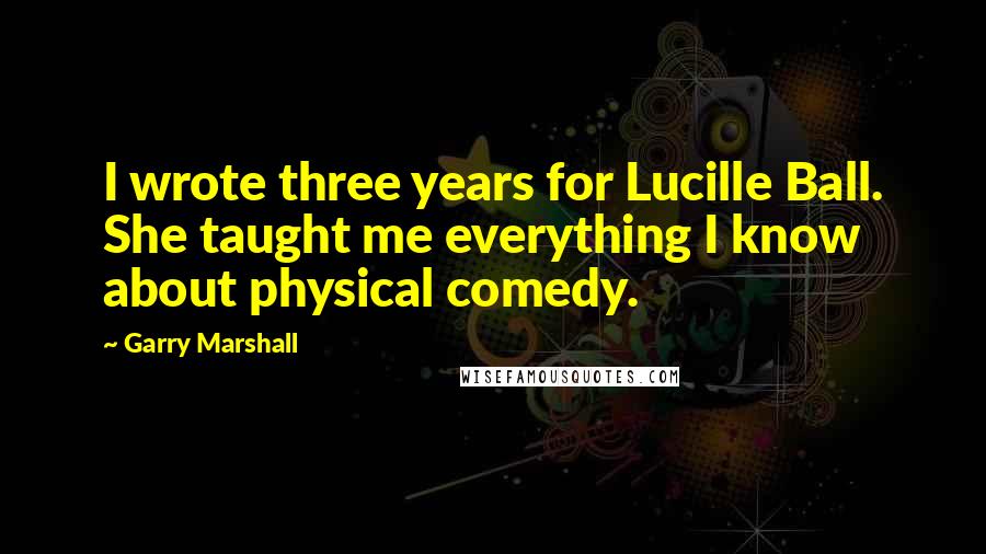 Garry Marshall Quotes: I wrote three years for Lucille Ball. She taught me everything I know about physical comedy.