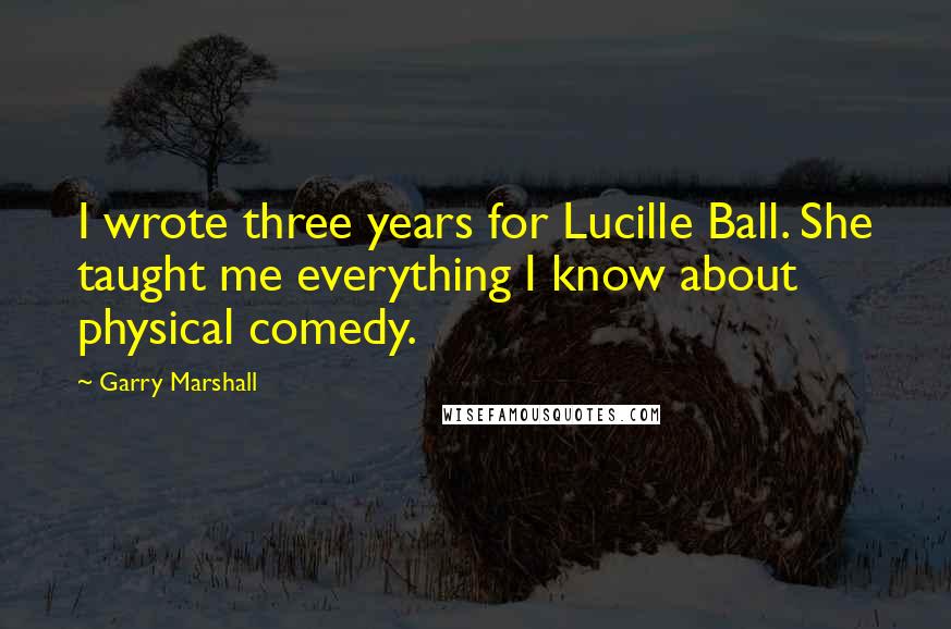 Garry Marshall Quotes: I wrote three years for Lucille Ball. She taught me everything I know about physical comedy.