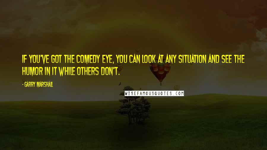 Garry Marshall Quotes: If you've got the comedy eye, you can look at any situation and see the humor in it while others don't.