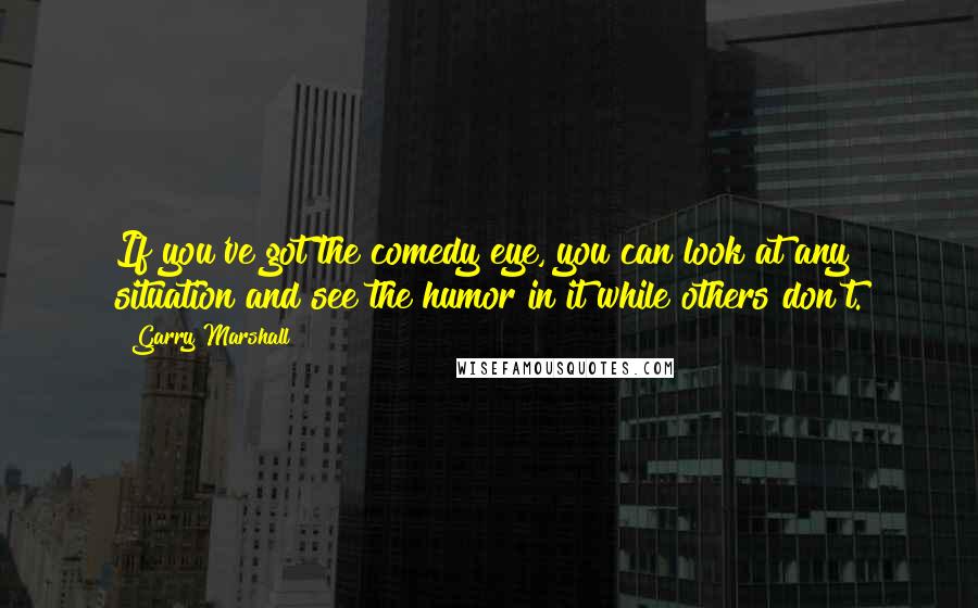 Garry Marshall Quotes: If you've got the comedy eye, you can look at any situation and see the humor in it while others don't.