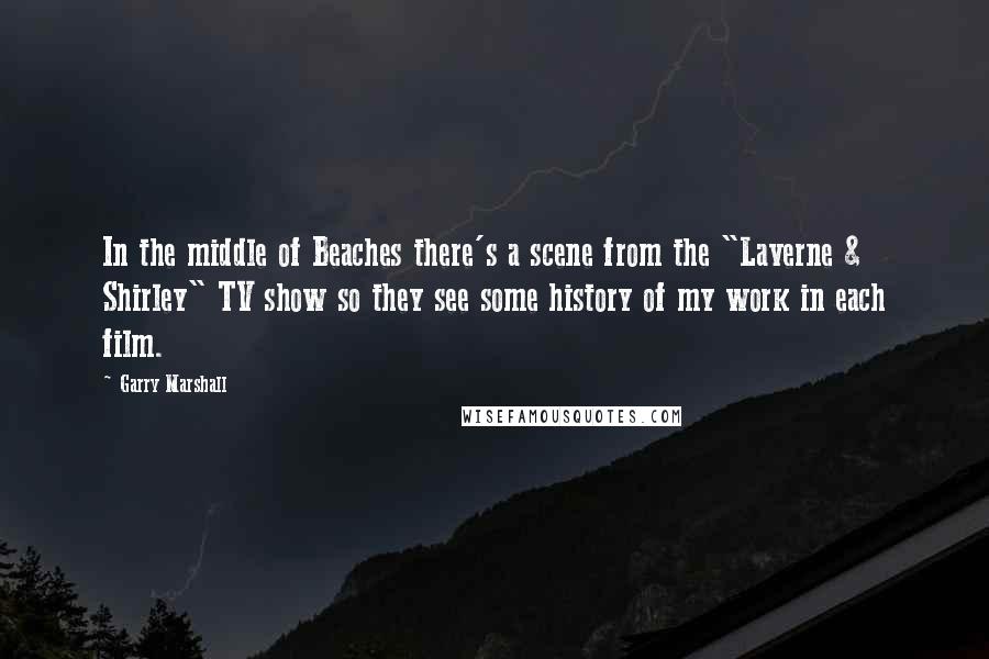 Garry Marshall Quotes: In the middle of Beaches there's a scene from the "Laverne & Shirley" TV show so they see some history of my work in each film.