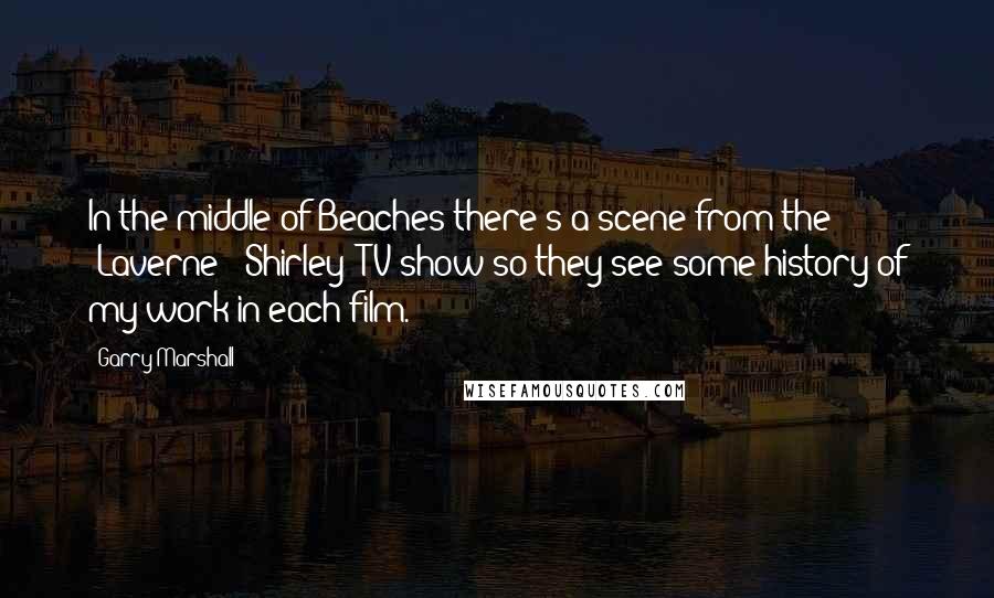 Garry Marshall Quotes: In the middle of Beaches there's a scene from the "Laverne & Shirley" TV show so they see some history of my work in each film.