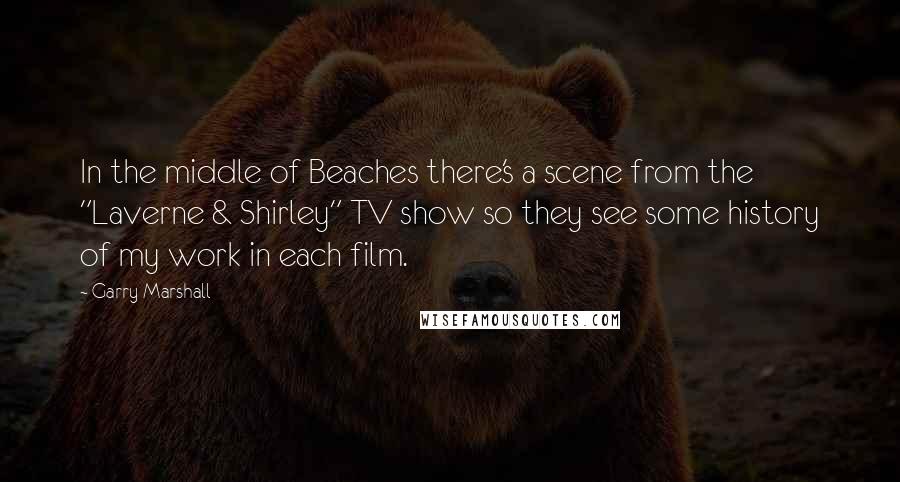 Garry Marshall Quotes: In the middle of Beaches there's a scene from the "Laverne & Shirley" TV show so they see some history of my work in each film.