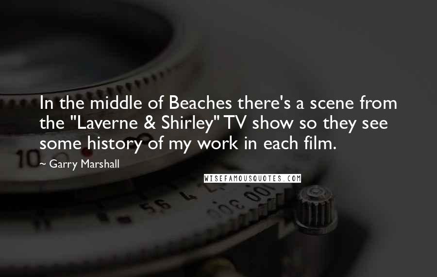 Garry Marshall Quotes: In the middle of Beaches there's a scene from the "Laverne & Shirley" TV show so they see some history of my work in each film.