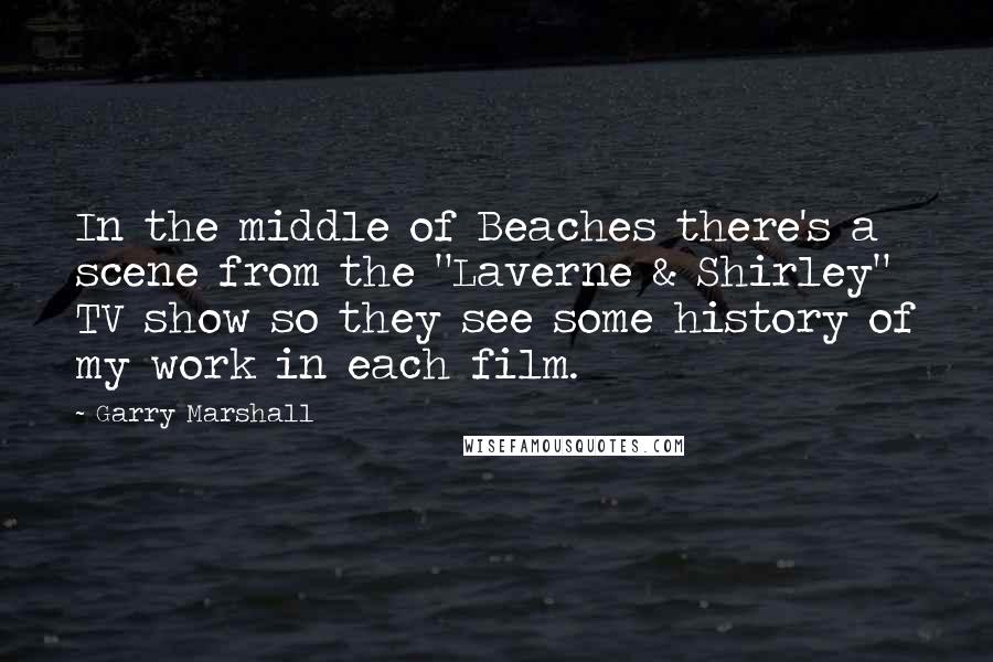 Garry Marshall Quotes: In the middle of Beaches there's a scene from the "Laverne & Shirley" TV show so they see some history of my work in each film.