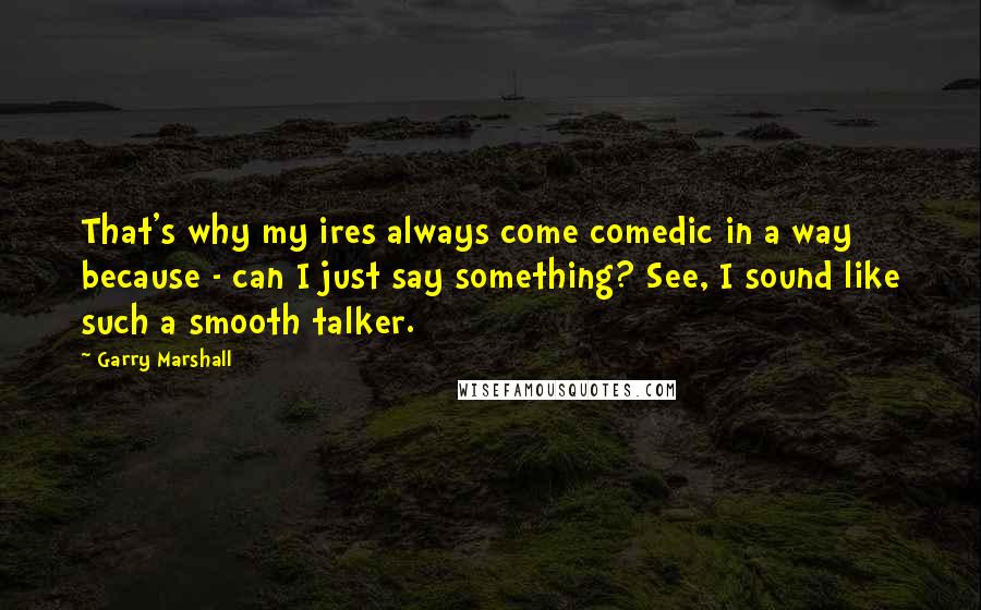 Garry Marshall Quotes: That's why my ires always come comedic in a way because - can I just say something? See, I sound like such a smooth talker.