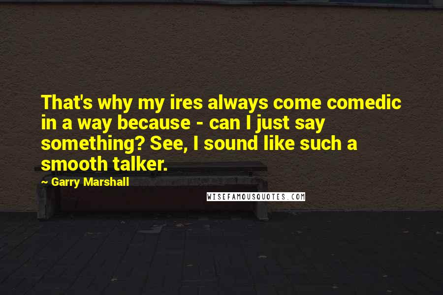 Garry Marshall Quotes: That's why my ires always come comedic in a way because - can I just say something? See, I sound like such a smooth talker.