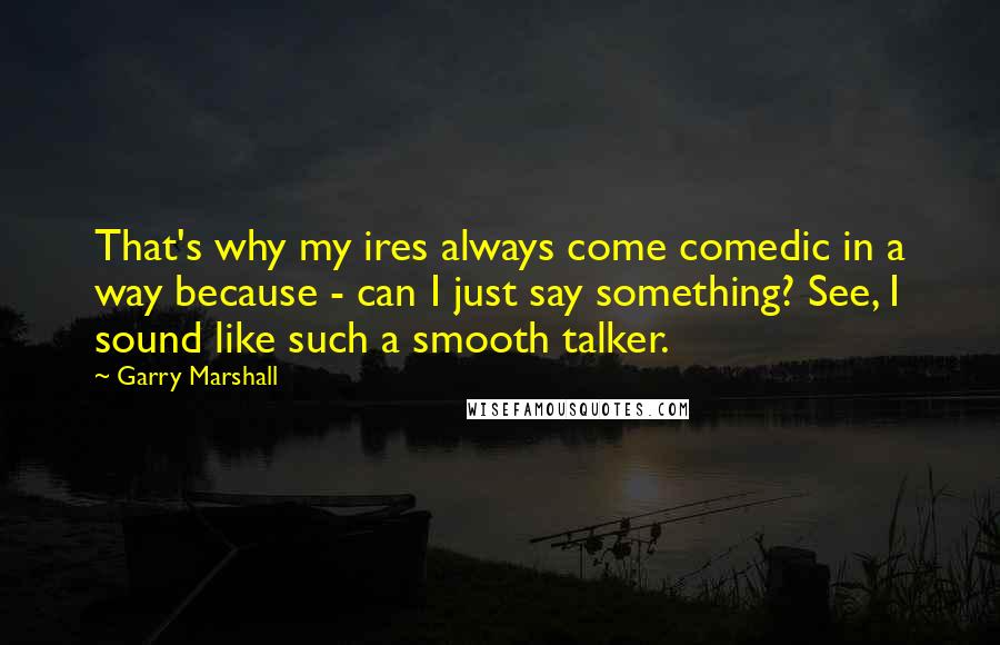 Garry Marshall Quotes: That's why my ires always come comedic in a way because - can I just say something? See, I sound like such a smooth talker.