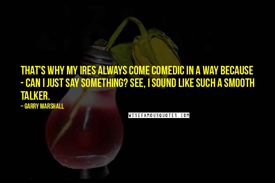Garry Marshall Quotes: That's why my ires always come comedic in a way because - can I just say something? See, I sound like such a smooth talker.
