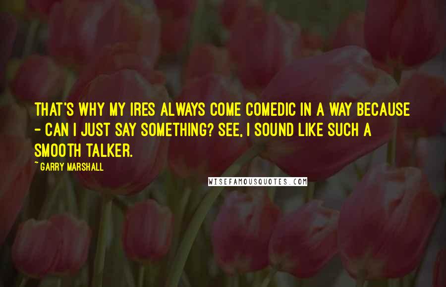 Garry Marshall Quotes: That's why my ires always come comedic in a way because - can I just say something? See, I sound like such a smooth talker.