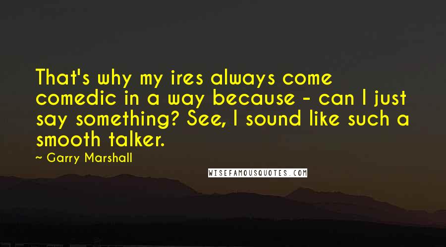 Garry Marshall Quotes: That's why my ires always come comedic in a way because - can I just say something? See, I sound like such a smooth talker.