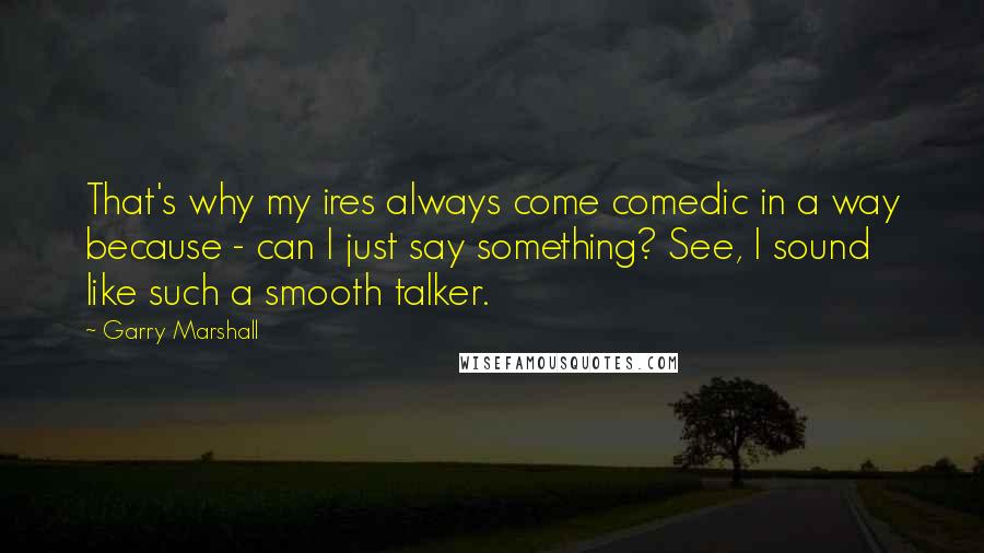 Garry Marshall Quotes: That's why my ires always come comedic in a way because - can I just say something? See, I sound like such a smooth talker.