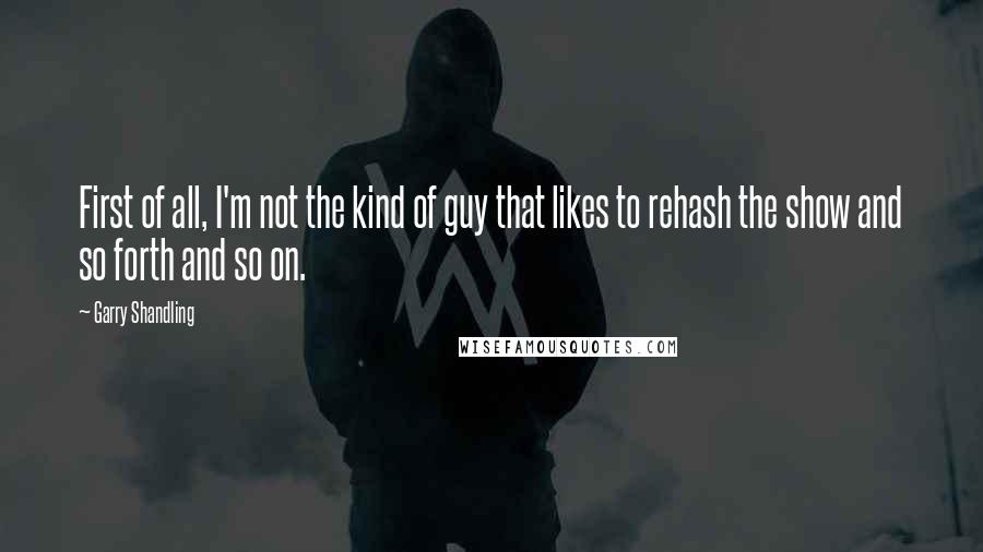 Garry Shandling Quotes: First of all, I'm not the kind of guy that likes to rehash the show and so forth and so on.