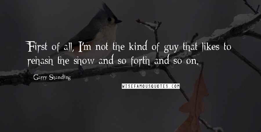 Garry Shandling Quotes: First of all, I'm not the kind of guy that likes to rehash the show and so forth and so on.