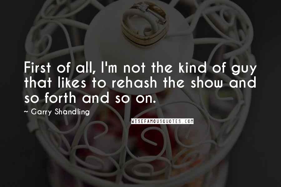 Garry Shandling Quotes: First of all, I'm not the kind of guy that likes to rehash the show and so forth and so on.