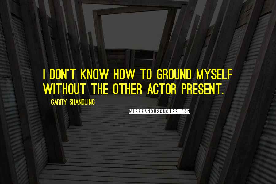 Garry Shandling Quotes: I don't know how to ground myself without the other actor present.