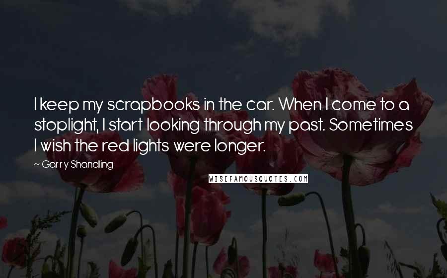 Garry Shandling Quotes: I keep my scrapbooks in the car. When I come to a stoplight, I start looking through my past. Sometimes I wish the red lights were longer.