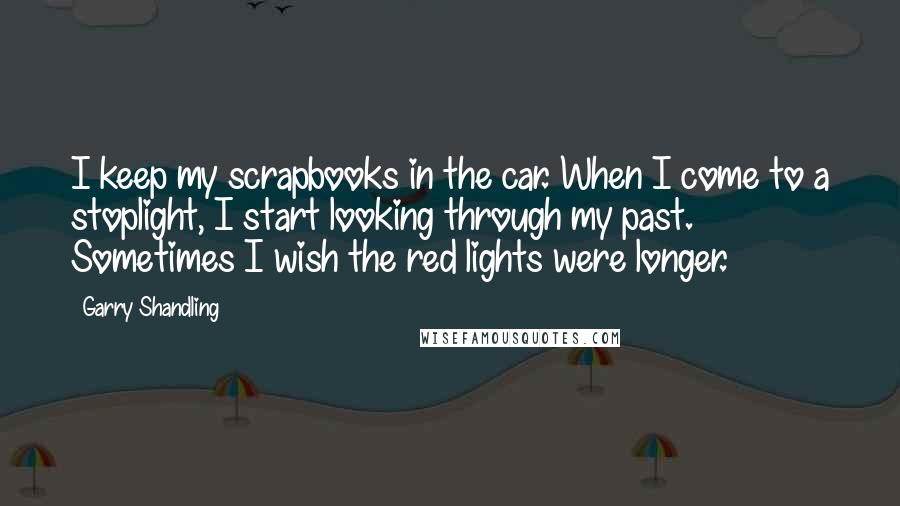 Garry Shandling Quotes: I keep my scrapbooks in the car. When I come to a stoplight, I start looking through my past. Sometimes I wish the red lights were longer.