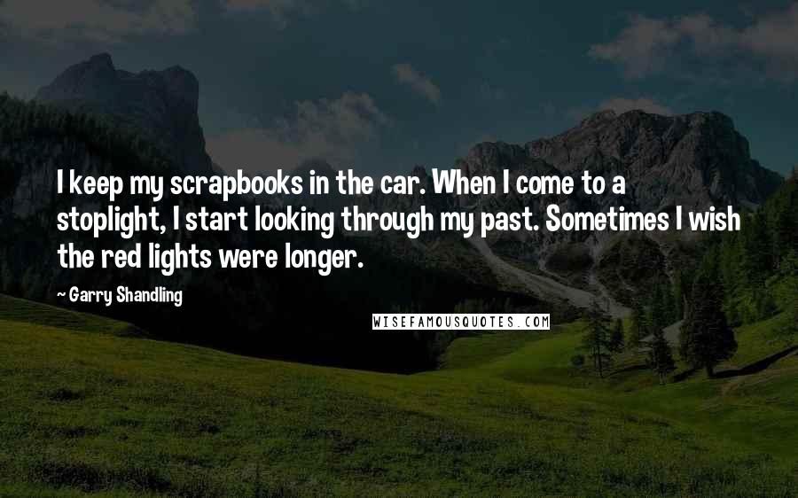 Garry Shandling Quotes: I keep my scrapbooks in the car. When I come to a stoplight, I start looking through my past. Sometimes I wish the red lights were longer.