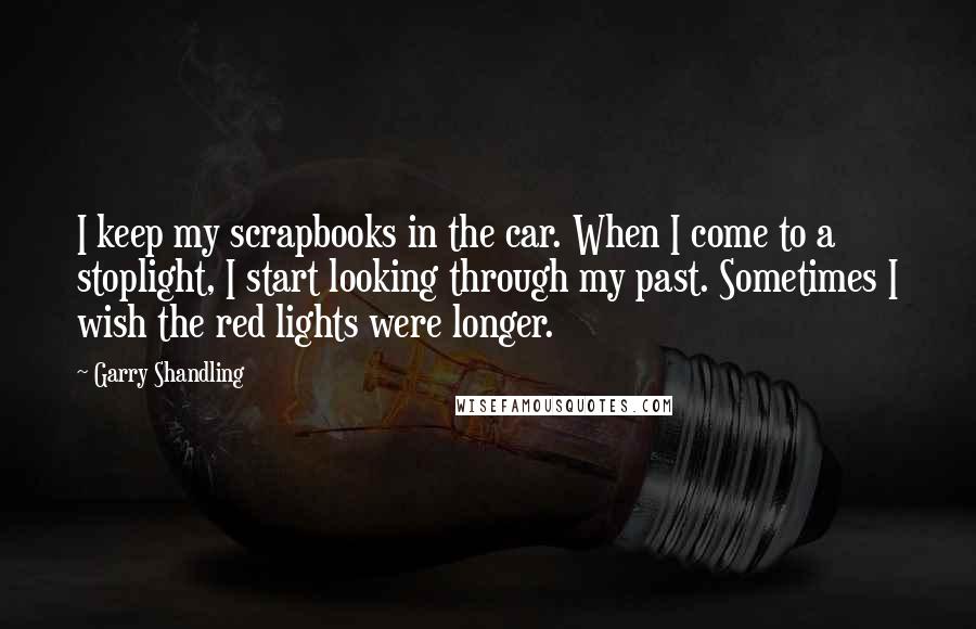 Garry Shandling Quotes: I keep my scrapbooks in the car. When I come to a stoplight, I start looking through my past. Sometimes I wish the red lights were longer.