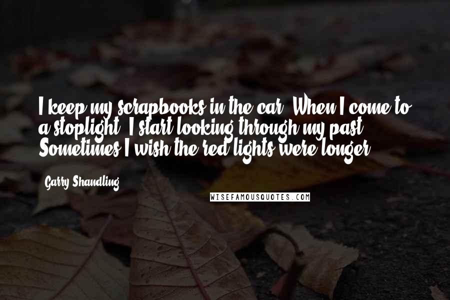 Garry Shandling Quotes: I keep my scrapbooks in the car. When I come to a stoplight, I start looking through my past. Sometimes I wish the red lights were longer.