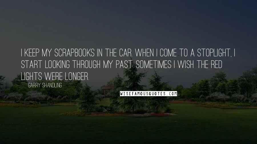 Garry Shandling Quotes: I keep my scrapbooks in the car. When I come to a stoplight, I start looking through my past. Sometimes I wish the red lights were longer.