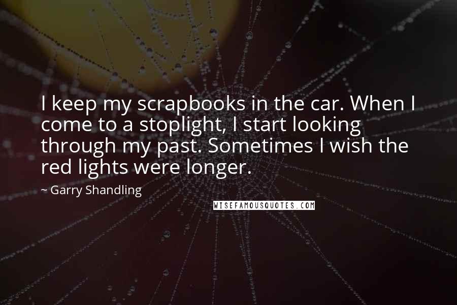 Garry Shandling Quotes: I keep my scrapbooks in the car. When I come to a stoplight, I start looking through my past. Sometimes I wish the red lights were longer.