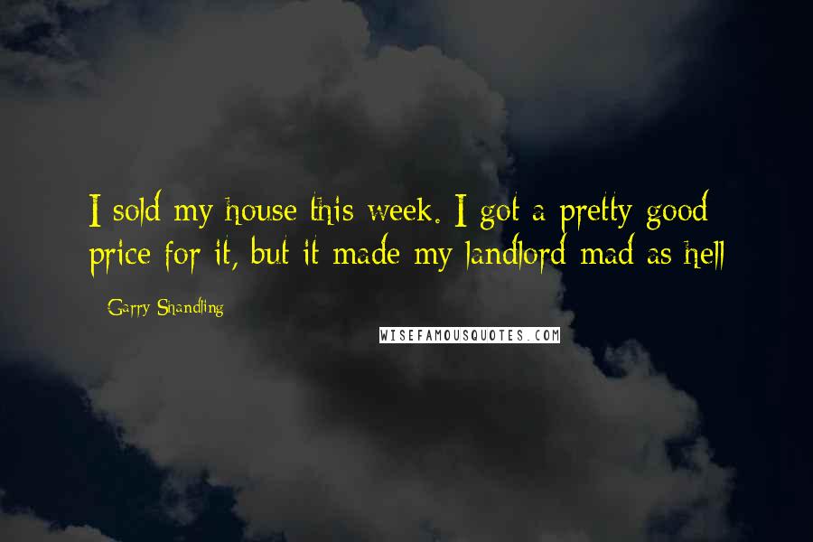 Garry Shandling Quotes: I sold my house this week. I got a pretty good price for it, but it made my landlord mad as hell