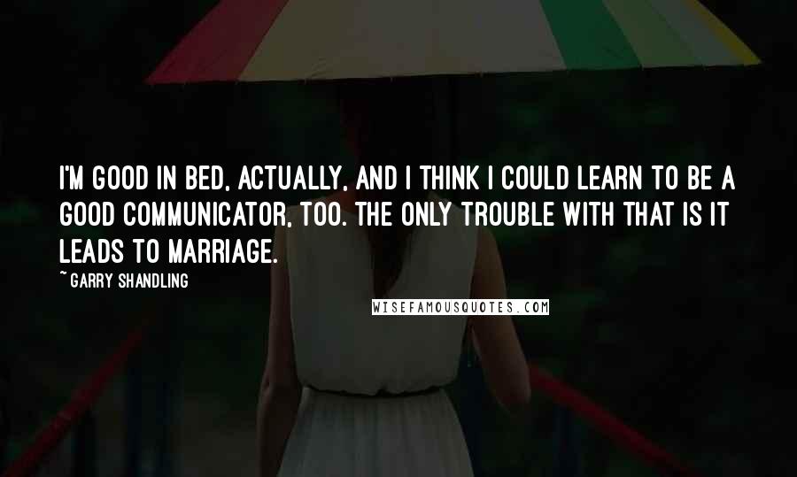 Garry Shandling Quotes: I'm good in bed, actually, and I think I could learn to be a good communicator, too. The only trouble with that is it leads to marriage.