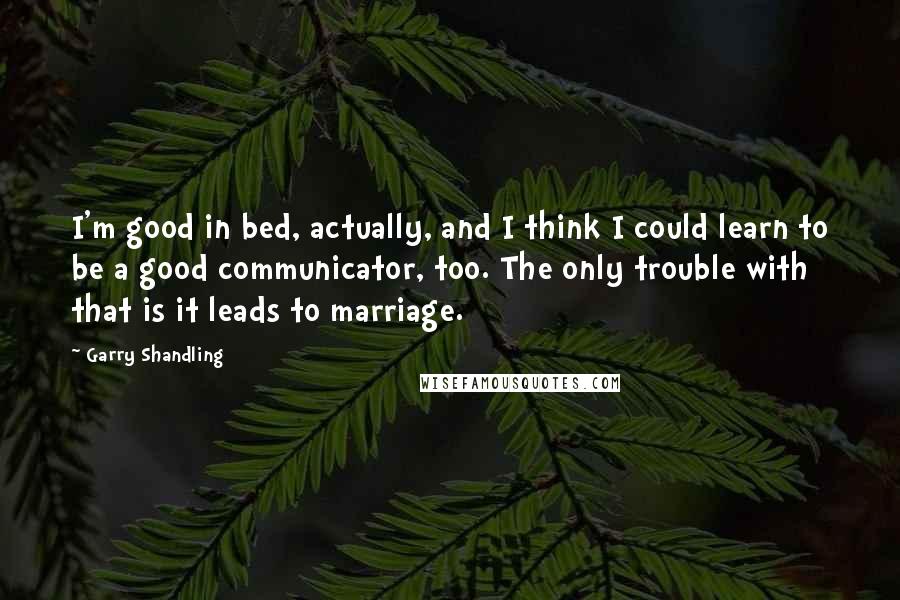 Garry Shandling Quotes: I'm good in bed, actually, and I think I could learn to be a good communicator, too. The only trouble with that is it leads to marriage.