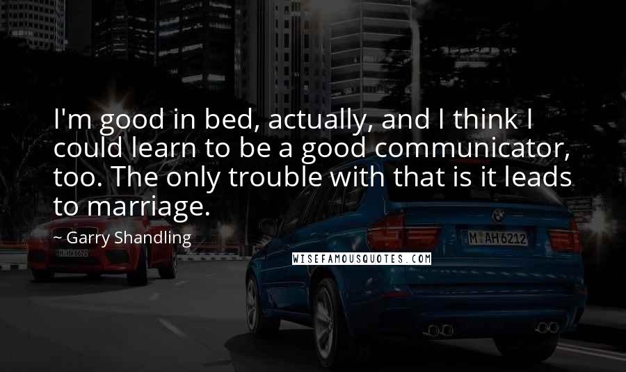 Garry Shandling Quotes: I'm good in bed, actually, and I think I could learn to be a good communicator, too. The only trouble with that is it leads to marriage.