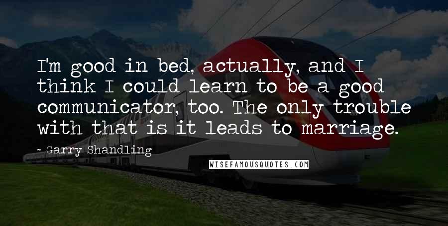 Garry Shandling Quotes: I'm good in bed, actually, and I think I could learn to be a good communicator, too. The only trouble with that is it leads to marriage.