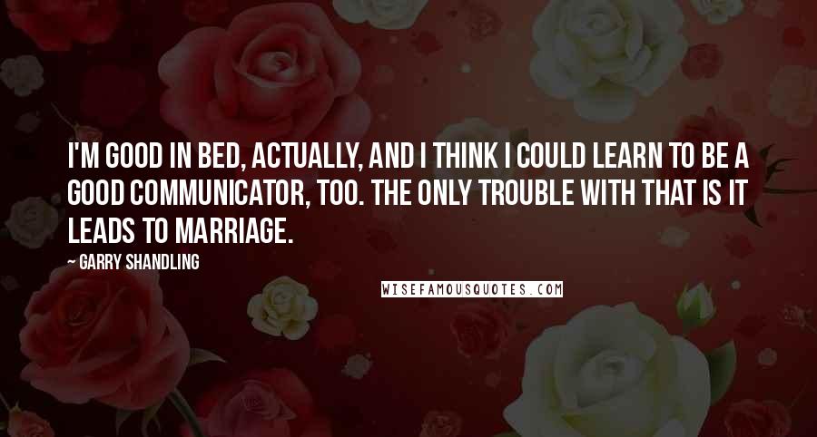 Garry Shandling Quotes: I'm good in bed, actually, and I think I could learn to be a good communicator, too. The only trouble with that is it leads to marriage.