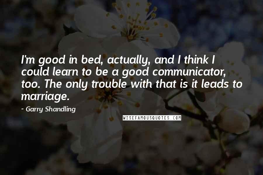 Garry Shandling Quotes: I'm good in bed, actually, and I think I could learn to be a good communicator, too. The only trouble with that is it leads to marriage.