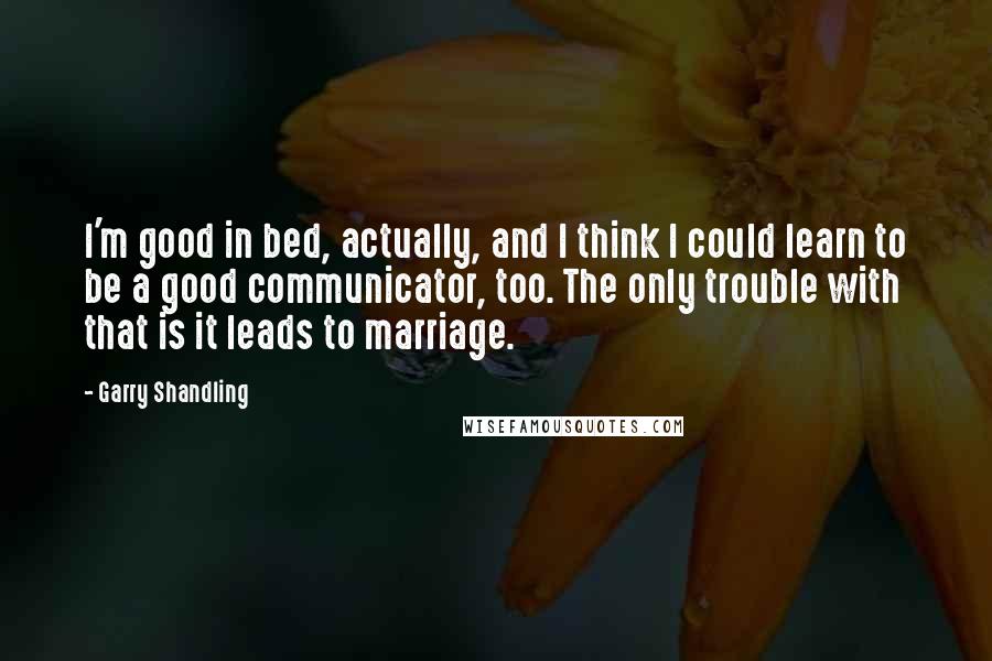 Garry Shandling Quotes: I'm good in bed, actually, and I think I could learn to be a good communicator, too. The only trouble with that is it leads to marriage.