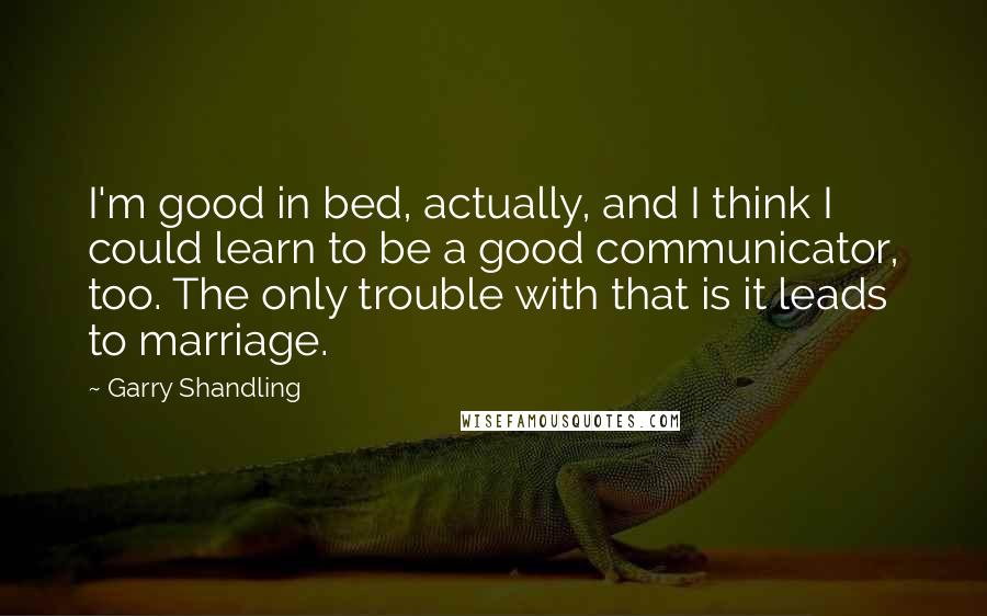 Garry Shandling Quotes: I'm good in bed, actually, and I think I could learn to be a good communicator, too. The only trouble with that is it leads to marriage.