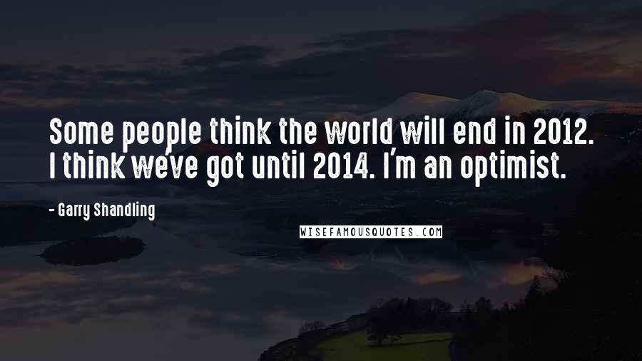 Garry Shandling Quotes: Some people think the world will end in 2012. I think we've got until 2014. I'm an optimist.