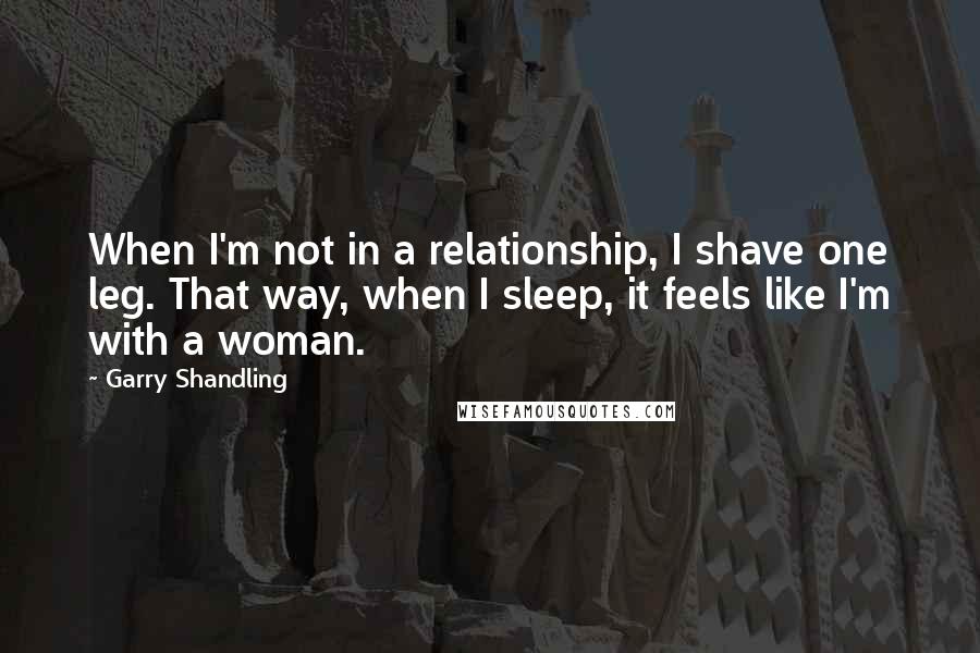 Garry Shandling Quotes: When I'm not in a relationship, I shave one leg. That way, when I sleep, it feels like I'm with a woman.