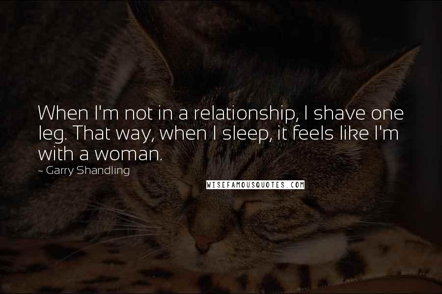 Garry Shandling Quotes: When I'm not in a relationship, I shave one leg. That way, when I sleep, it feels like I'm with a woman.