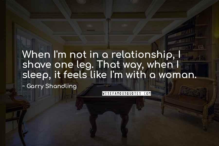 Garry Shandling Quotes: When I'm not in a relationship, I shave one leg. That way, when I sleep, it feels like I'm with a woman.