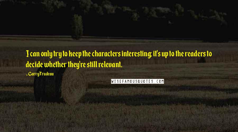 Garry Trudeau Quotes: I can only try to keep the characters interesting; it's up to the readers to decide whether they're still relevant.