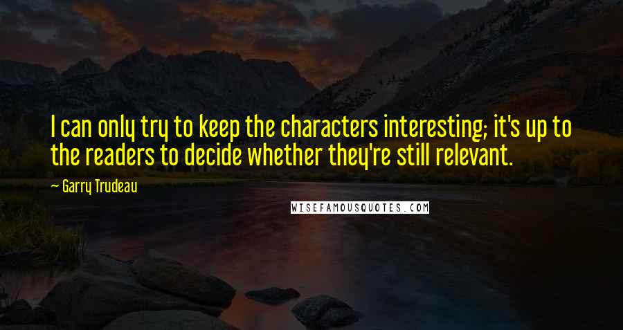 Garry Trudeau Quotes: I can only try to keep the characters interesting; it's up to the readers to decide whether they're still relevant.