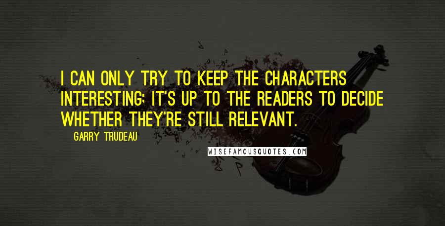 Garry Trudeau Quotes: I can only try to keep the characters interesting; it's up to the readers to decide whether they're still relevant.