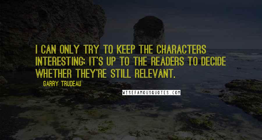 Garry Trudeau Quotes: I can only try to keep the characters interesting; it's up to the readers to decide whether they're still relevant.