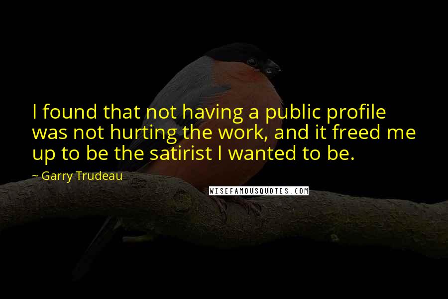 Garry Trudeau Quotes: I found that not having a public profile was not hurting the work, and it freed me up to be the satirist I wanted to be.